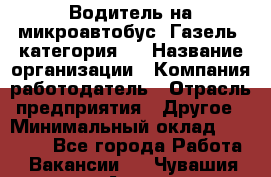 Водитель на микроавтобус "Газель" категория D › Название организации ­ Компания-работодатель › Отрасль предприятия ­ Другое › Минимальный оклад ­ 25 000 - Все города Работа » Вакансии   . Чувашия респ.,Алатырь г.